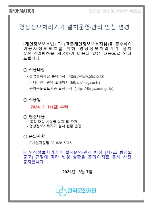 영상정보처리기기 설치운영·관리 방침 변경     [개인정보보호법] 과 [표준개인정보보호지침]을 준수하여 이용자정보보호를 위해 영상정보처리기기 설치 운영·관리방침을 개정하여 다음과 같은 내용으로 안내 드립니다.     ○ 적용대상     - 관악문화재단 홈페이지  (https://www.gfac.or.kr)     - 미디어센터관악 홈페이지 (https://mcga.or.kr)     - 관악구통합도서관 홈페이지  (https://lib.gwanak.go.kr)     ○ 적용일      - 2024. 3. 11(월) 부터     ○ 변경내용     - 목적 대상 시설물 삭제 및 추가     - 영상정보처리기기 설치 현황 변경     ○ 문의사항      - IT시설지원팀 02-828-5816     ※ 영상정보처리기기 설치운영·관리 방침 [제5조 방침의 공고] 규정에 따라 변경 상황을 홈페이지를 통해 사전 공지합니다.  ​  2024년  3월 7일